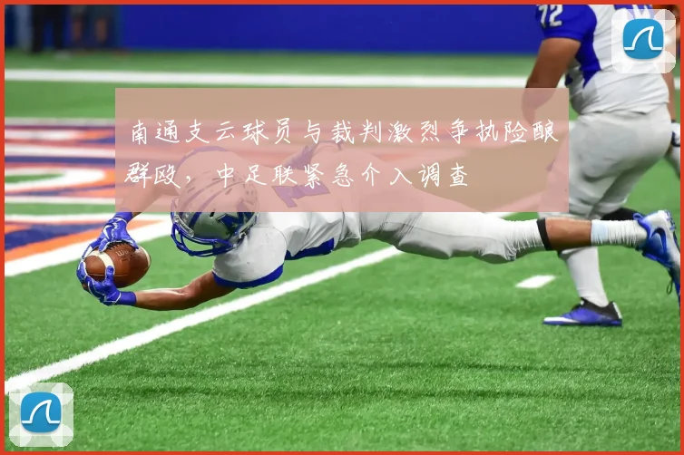 南通支云球员与裁判激烈争执险酿群殴，中足联紧急介入调查