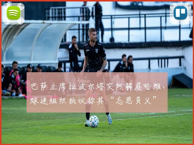 巴萨主席拉波尔塔突然解雇哈维，球迷组织抗议称其“忘恩负义”