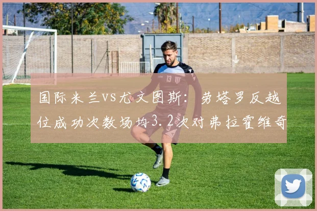 国际米兰vs尤文图斯：劳塔罗反越位成功次数场均3.2次对弗拉霍维奇背身拿球失误率41%，锋线对抗关键