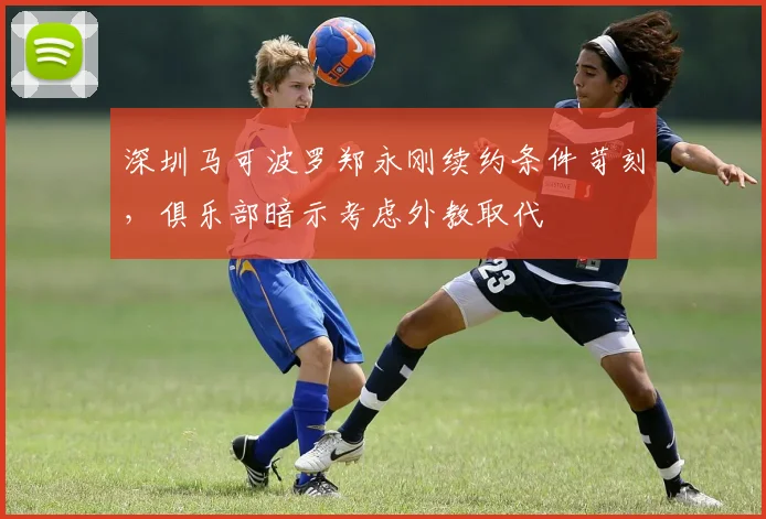深圳马可波罗郑永刚续约条件苛刻，俱乐部暗示考虑外教取代