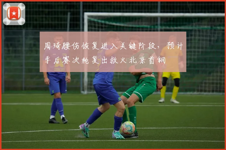 周琦腰伤恢复进入关键阶段，预计季后赛次轮复出救火北京首钢